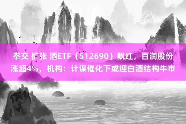 拳交 扩张 酒ETF（512690）飘红，百润股份涨超4%，机构：计谋催化下或迎白酒结构牛市