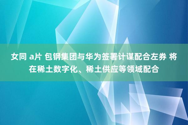 女同 a片 包钢集团与华为签署计谋配合左券 将在稀土数字化、稀土供应等领域配合