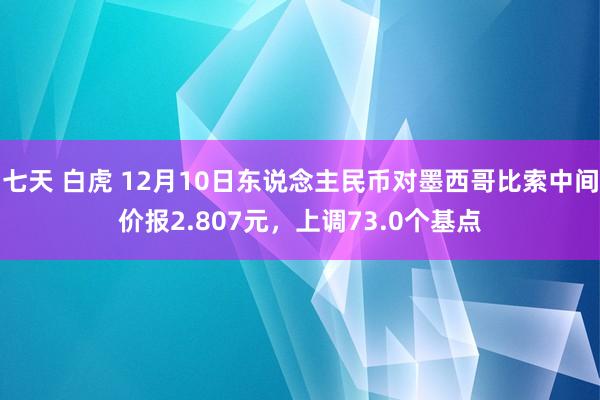 七天 白虎 12月10日东说念主民币对墨西哥比索中间价报2.807元，上调73.0个基点