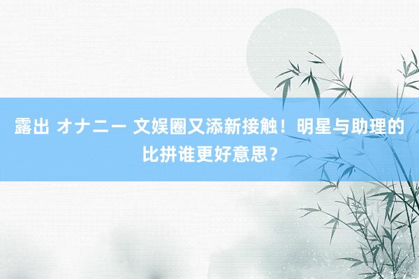 露出 オナニー 文娱圈又添新接触！明星与助理的比拼谁更好意思？