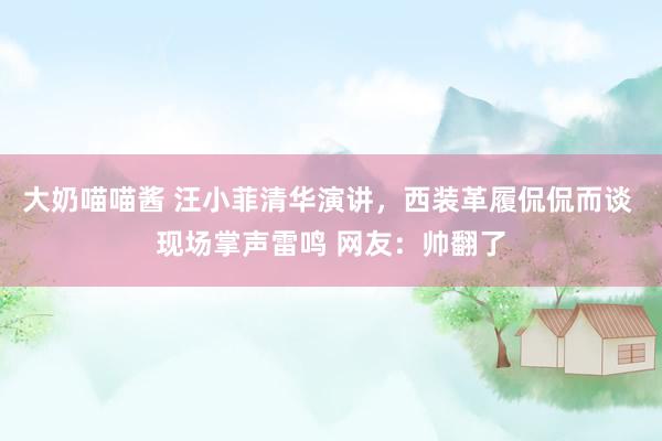 大奶喵喵酱 汪小菲清华演讲，西装革履侃侃而谈 现场掌声雷鸣 网友：帅翻了