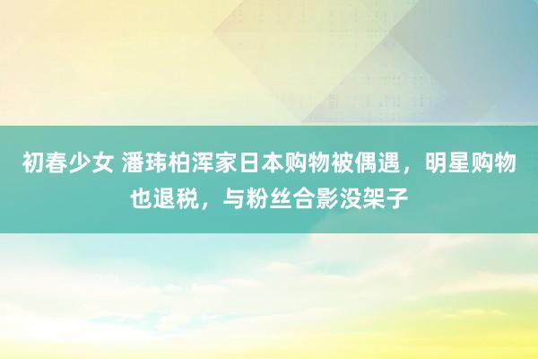 初春少女 潘玮柏浑家日本购物被偶遇，明星购物也退税，与粉丝合影没架子