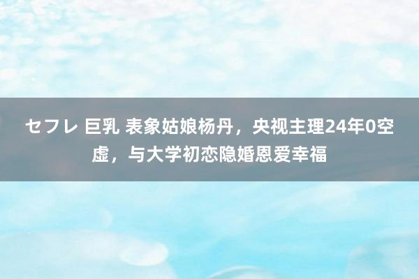 セフレ 巨乳 表象姑娘杨丹，央视主理24年0空虚，与大学初恋隐婚恩爱幸福