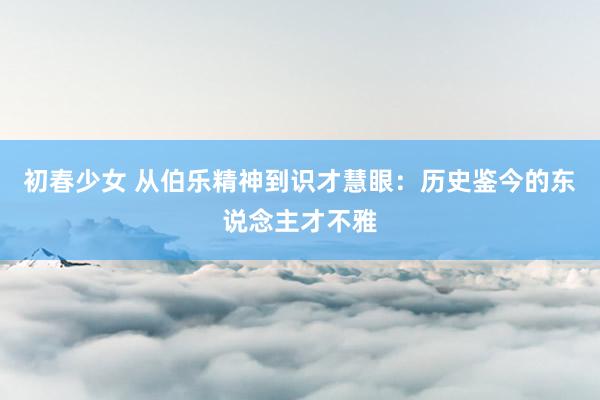 初春少女 从伯乐精神到识才慧眼：历史鉴今的东说念主才不雅