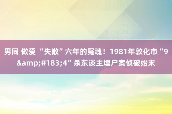 男同 做爱 “失散”六年的冤魂！1981年敦化市“9&#183;4”杀东谈主埋尸案侦破始末