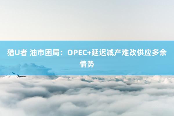猎U者 油市困局：OPEC+延迟减产难改供应多余情势