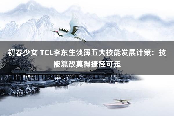 初春少女 TCL李东生淡薄五大技能发展计策：技能篡改莫得捷径可走