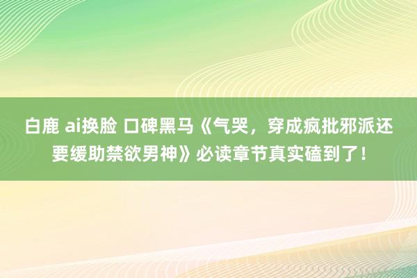白鹿 ai换脸 口碑黑马《气哭，穿成疯批邪派还要缓助禁欲男神》必读章节真实磕到了！