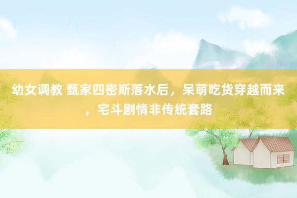 幼女调教 甄家四密斯落水后，呆萌吃货穿越而来，宅斗剧情非传统套路