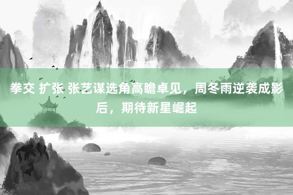 拳交 扩张 张艺谋选角高瞻卓见，周冬雨逆袭成影后，期待新星崛起