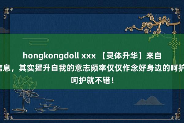 hongkongdoll xxx 【灵体升华】来自深空的信息，其实擢升自我的意志频率仅仅作念好身边的呵护就不错！