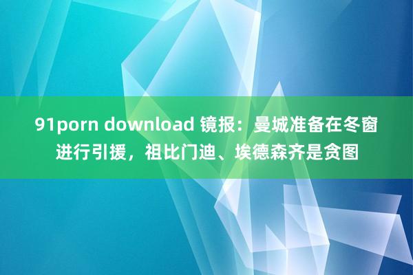 91porn download 镜报：曼城准备在冬窗进行引援，祖比门迪、埃德森齐是贪图