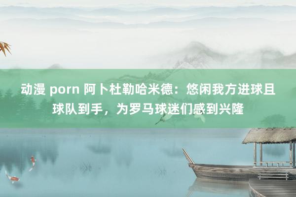 动漫 porn 阿卜杜勒哈米德：悠闲我方进球且球队到手，为罗马球迷们感到兴隆