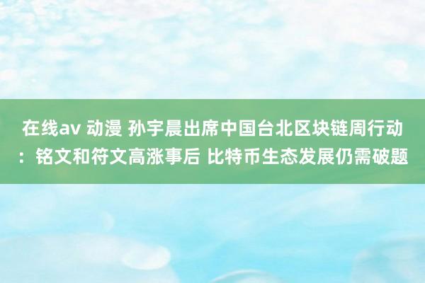 在线av 动漫 孙宇晨出席中国台北区块链周行动：铭文和符文高涨事后 比特币生态发展仍需破题