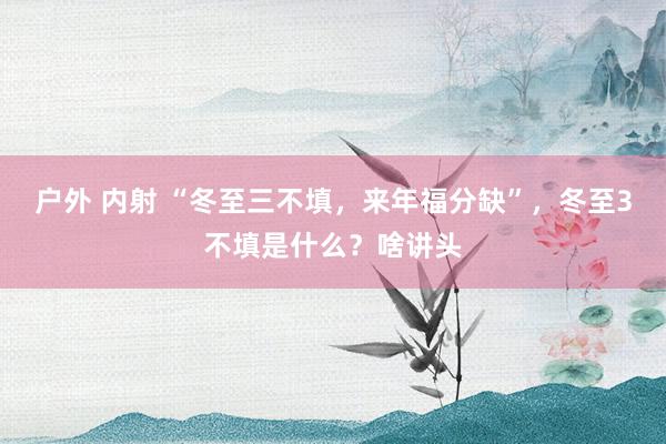 户外 内射 “冬至三不填，来年福分缺”，冬至3不填是什么？啥讲头
