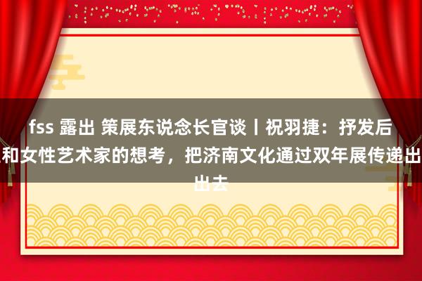 fss 露出 策展东说念长官谈丨祝羽捷：抒发后生和女性艺术家的想考，把济南文化通过双年展传递出去