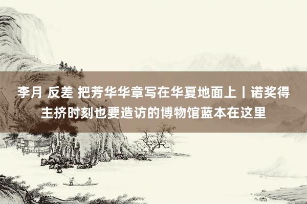 李月 反差 把芳华华章写在华夏地面上丨诺奖得主挤时刻也要造访的博物馆蓝本在这里