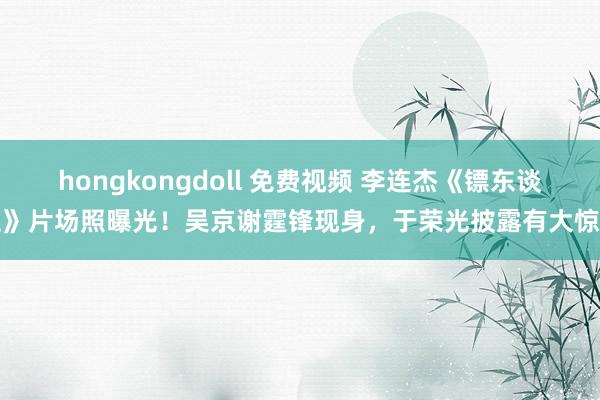 hongkongdoll 免费视频 李连杰《镖东谈主》片场照曝光！吴京谢霆锋现身，于荣光披露有大惊喜