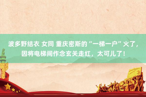 波多野结衣 女同 重庆密斯的“一梯一户”火了，因将电梯间作念玄关走红，太可儿了！