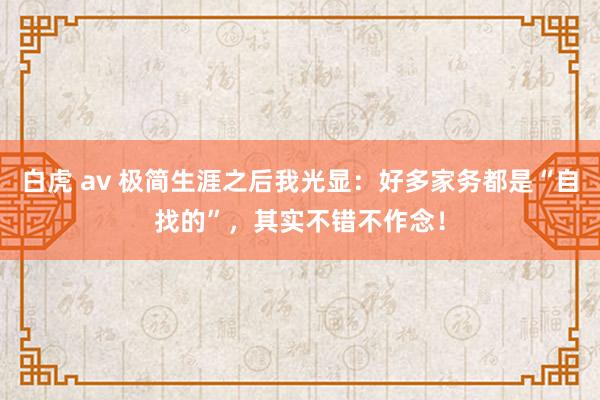 白虎 av 极简生涯之后我光显：好多家务都是“自找的”，其实不错不作念！