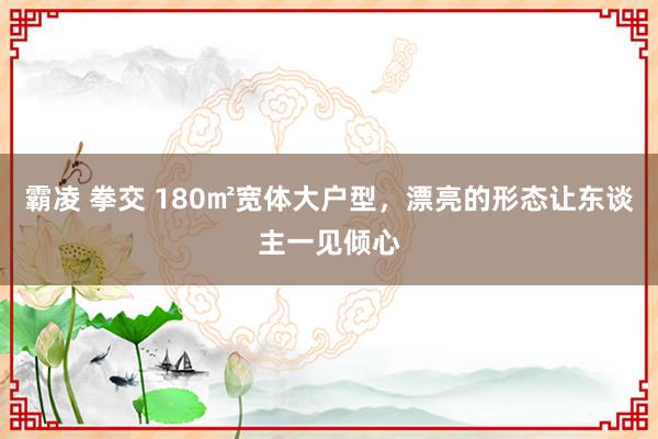 霸凌 拳交 180㎡宽体大户型，漂亮的形态让东谈主一见倾心