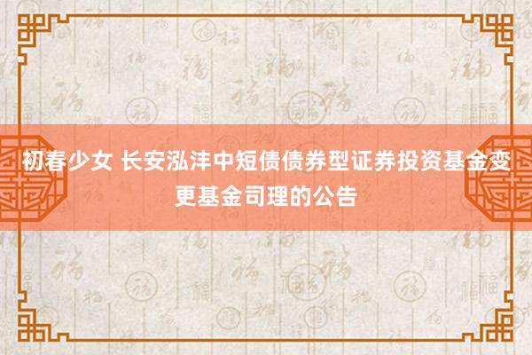 初春少女 长安泓沣中短债债券型证券投资基金变更基金司理的公告