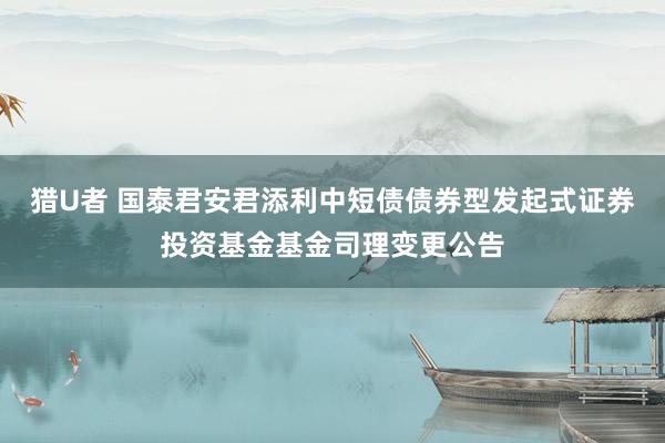 猎U者 国泰君安君添利中短债债券型发起式证券投资基金基金司理变更公告