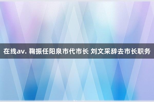 在线av. 鞠振任阳泉市代市长 刘文采辞去市长职务