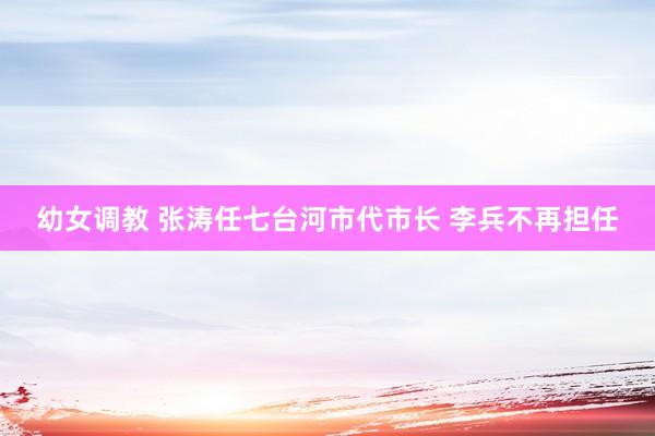 幼女调教 张涛任七台河市代市长 李兵不再担任