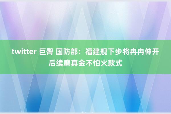twitter 巨臀 国防部：福建舰下步将冉冉伸开后续磨真金不怕火款式