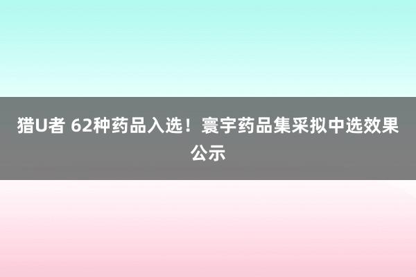 猎U者 62种药品入选！寰宇药品集采拟中选效果公示