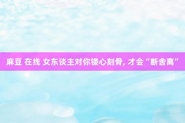 麻豆 在线 女东谈主对你镂心刻骨， 才会“断舍离”