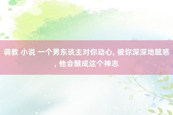 调教 小说 一个男东谈主对你动心， 被你深深地眩惑， 他会酿成这个神志