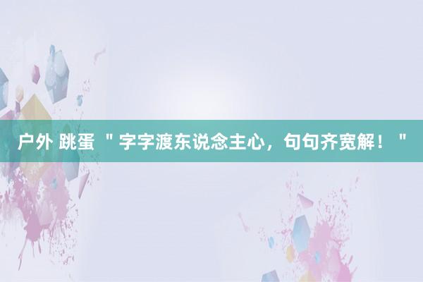户外 跳蛋 ＂字字渡东说念主心，句句齐宽解！＂