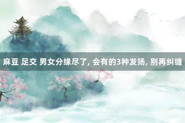麻豆 足交 男女分缘尽了， 会有的3种发扬， 别再纠缠