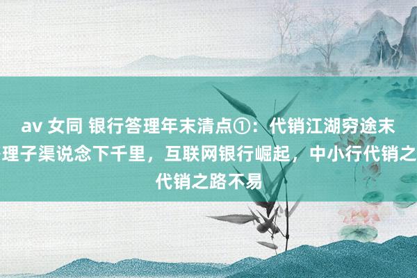 av 女同 银行答理年末清点①：代销江湖穷途末日，答理子渠说念下千里，互联网银行崛起，中小行代销之路不易
