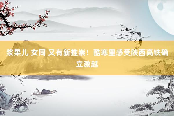 浆果儿 女同 又有新推崇！酷寒里感受陕西高铁确立激越