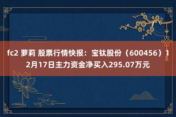fc2 萝莉 股票行情快报：宝钛股份（600456）12月17日主力资金净买入295.07万元