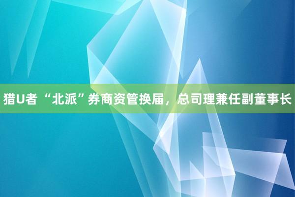 猎U者 “北派”券商资管换届，总司理兼任副董事长