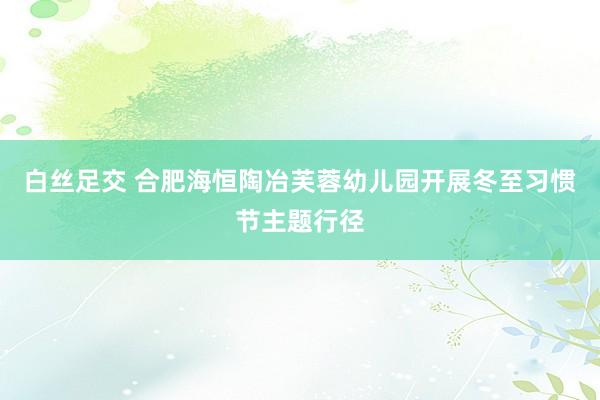 白丝足交 合肥海恒陶冶芙蓉幼儿园开展冬至习惯节主题行径