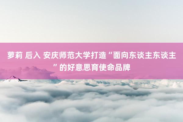 萝莉 后入 安庆师范大学打造“面向东谈主东谈主”的好意思育使命品牌