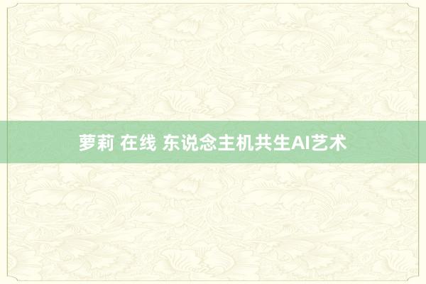 萝莉 在线 东说念主机共生AI艺术