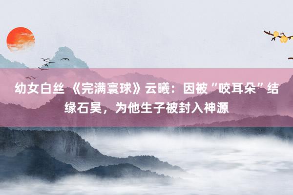 幼女白丝 《完满寰球》云曦：因被“咬耳朵”结缘石昊，为他生子被封入神源