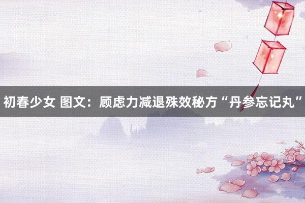 初春少女 图文：顾虑力减退殊效秘方“丹参忘记丸”
