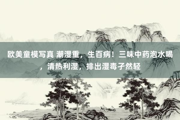 欧美童模写真 潮湿重，生百病！三味中药泡水喝，清热利湿，排出湿毒孑然轻
