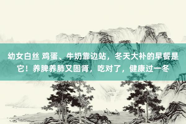 幼女白丝 鸡蛋、牛奶靠边站，冬天大补的早餐是它！养脾养肺又固肾，吃对了，健康过一冬