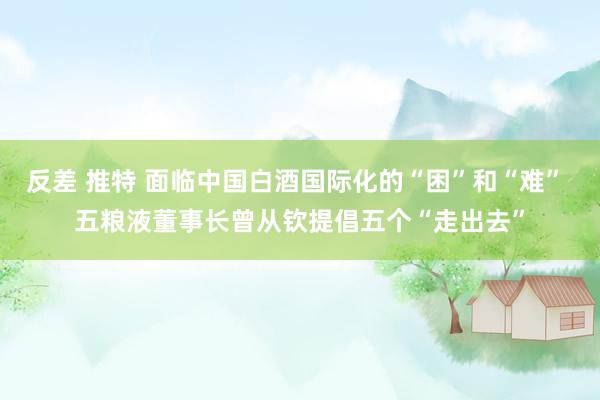 反差 推特 面临中国白酒国际化的“困”和“难” 五粮液董事长曾从钦提倡五个“走出去”