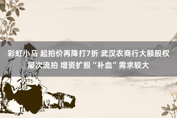 彩虹小马 起拍价再降打7折 武汉农商行大额股权屡次流拍 增资扩股“补血”需求较大