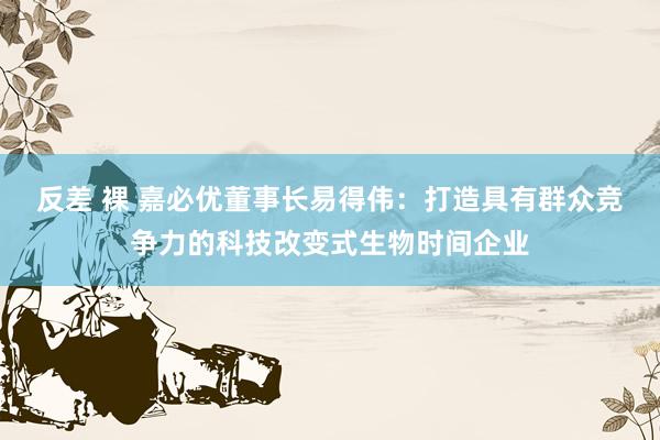 反差 裸 嘉必优董事长易得伟：打造具有群众竞争力的科技改变式生物时间企业