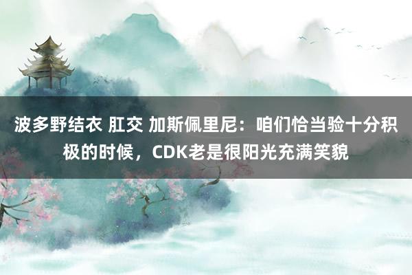 波多野结衣 肛交 加斯佩里尼：咱们恰当验十分积极的时候，CDK老是很阳光充满笑貌